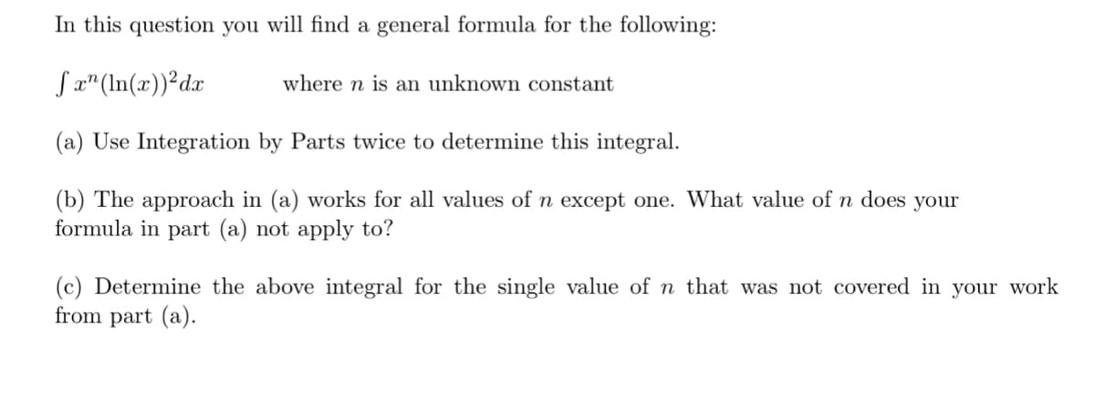 In this question you will find a general formula for the following:
Jx" (In(x))²dx
where n is an unknown constant
(a) Use Integration by Parts twice to determine this integral.
(b) The approach in (a) works for all values of n except one. What value of n does your
formula in part (a) not apply to?
(c) Determine the above integral for the single value of n that was not covered in your work
from part (a).