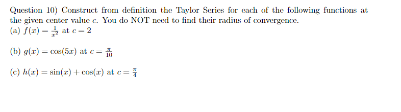 Question 10) Construct from definition the Taylor Series for each of the following functions at
the given center value c. You do NOT need to find their radius of convergence.
(a) f(x) at c=2
=
(b) g(x) = cos(5x) at c=
(c) h(x)=sin(x) + cos(x) at c =
=
k