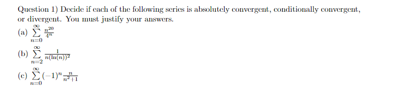 Question 1) Decide if each of the following series is absolutely convergent, conditionally convergent,
or divergent. You must justify your answers.
(a)
(b)
(c)
n=0
TL=
∞