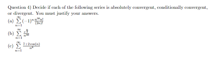 Question 4) Decide if each of the following series is absolutely convergent, conditionally convergent,
or divergent. You must justify your answers.
(a)
(b)
(c)
n=1
IM: IM8
(-1)
7130
30,
(2n)!
7|2 cos(n)