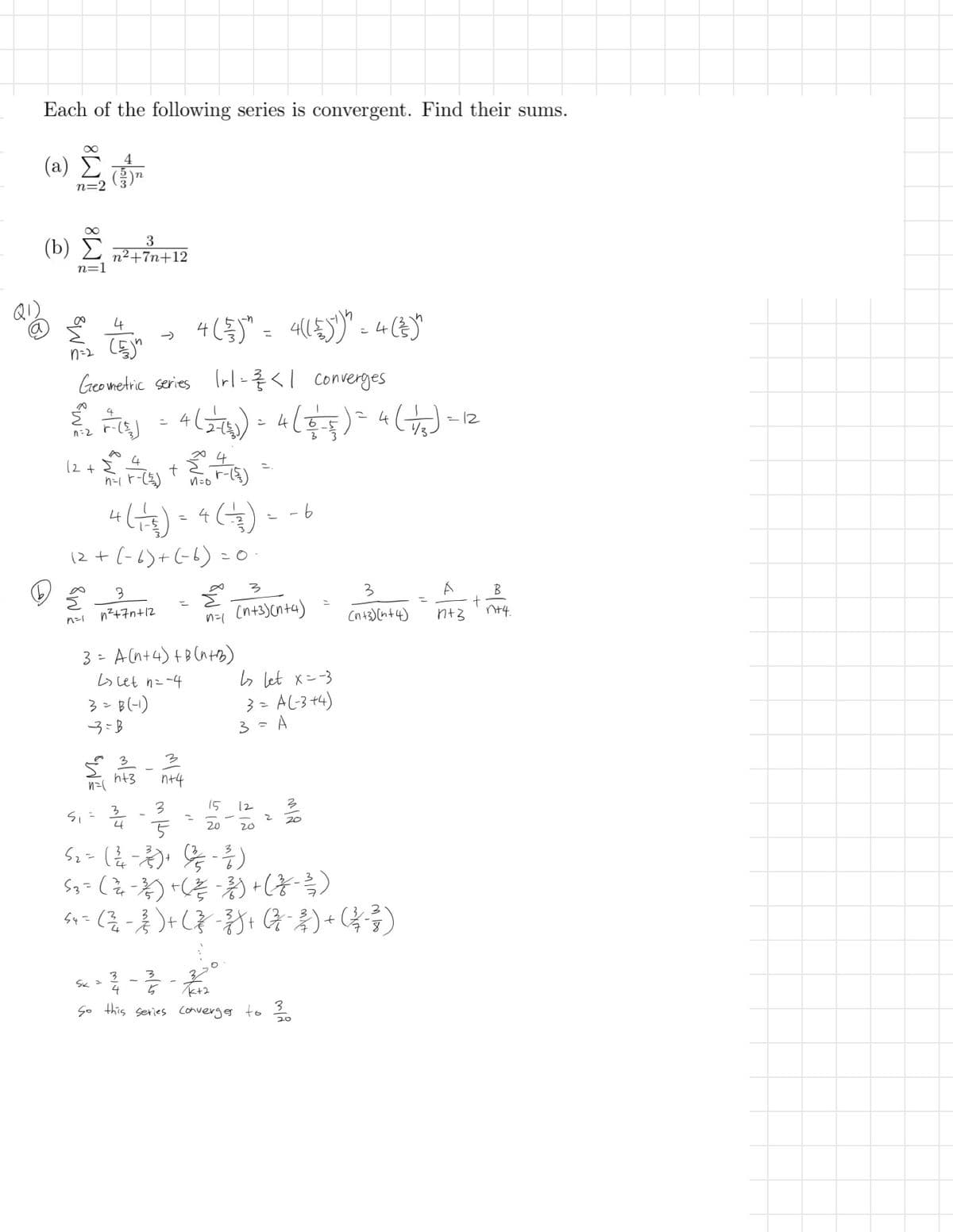 910
Each of the following series is convergent. Find their sums.
(a)
n=2
(b)
n=1
3
n²+7n+12
n=2
(5)"
4 (33) = 4 (())" = 4 (3)"
41号)=4(言
4(号)
Geometric series Irl ====<| converges
है
n=2
༢
2 -(s) = 4 (2-1)) = 4 (4-5) = 4 (1/3) -1
=2
4
12++黒点
4(+) = 4 (1) --6
12+ (-6)+(-6)=0
3
b
n=1
3
52+75+12
टै
3
3
B
n=1 (n+3)(n+4)
+
(n+3)(n+4)
1+3
n+4.
3= A(n+4)+B (n+b)
L>Let n=-4
3=B(-1)
3-B
↳ Let x=-3
3=A(-3+4)
n=
S=
h+3
3
लग
4
-
一
3
n+4
5
52 = ( 2/4 - 2) +
15
512
20
3 = A
층)
5% -동)
12
20
له
2
लात
53 = ( 4 − 3 ) + ( ²² - 3) + (z - 3/3)
54 = ( ²² - } } ) + ( } } } ) + ( − 2 ) + ( 3 3 3 )
3
3
SK =
4
TK+2
So this series converges to 30
20