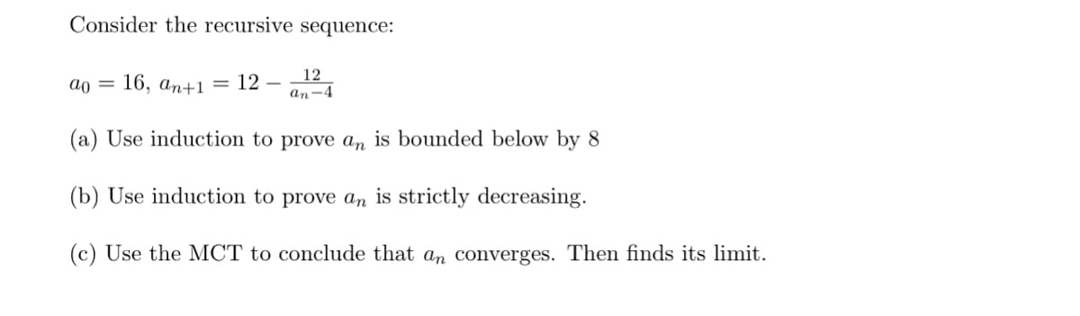 Consider the recursive sequence:
12
απ
=
16, an+1 = 12-
an-4
(a) Use induction to prove an is bounded below by 8
(b) Use induction to prove an is strictly decreasing.
(c) Use the MCT to conclude that an converges. Then finds its limit.