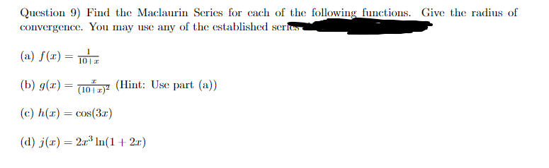 Question 9) Find the Maclaurin Series for each of the following functions. Give the radius of
convergence. You may use any of the established series
(a) f(x) =
10+ z
(b) g(x) = (10)² (Hint: Use part (a))
(c) h(x) = cos(3x)
(d) j(x) = 2x³ ln(1 + 2x)