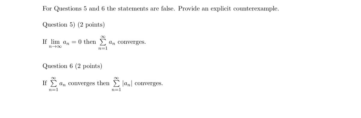 For Questions 5 and 6 the statements are false. Provide an explicit counterexample.
Question 5) (2 points)
If liman 0 then Σan converges.
n→x
n=1
Question 6 (2 points)
If a converges then Σ an converges.
n=1
n=1