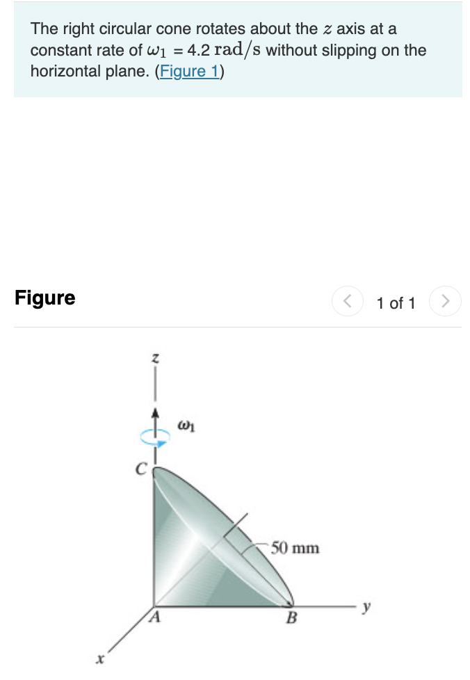 The right circular cone rotates about the z axis at a
constant rate of wi = 4.2 rad/s without slipping on the
horizontal plane. (Figure 1)
Figure
1 of 1
50 mm
В
