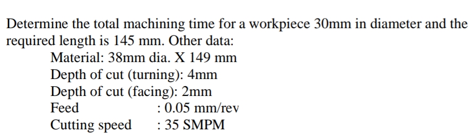 Determine the total machining time for a workpiece 30mm in diameter and the
required length is 145 mm. Other data:
Material: 38mm dia. X 149 mm
Depth of cut (turning): 4mm
Depth of cut (facing): 2mm
Feed
: 0.05 mm/rev
: 35 SMPM
Cutting speed
