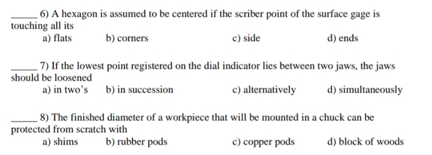 6) A hexagon is assumed to be centered if the scriber point of the surface gage is
touching all its
a) flats
b) corners
c) side
d) ends
7) If the lowest point registered on the dial indicator lies between two jaws, the jaws
should be loosened
a) in two's b) in succession
c) alternatively
d) simultaneously
8) The finished diameter of a workpiece that will be mounted in a chuck can be
protected from scratch with
a) shims
b) rubber pods
c) copper pods
d) block of woods