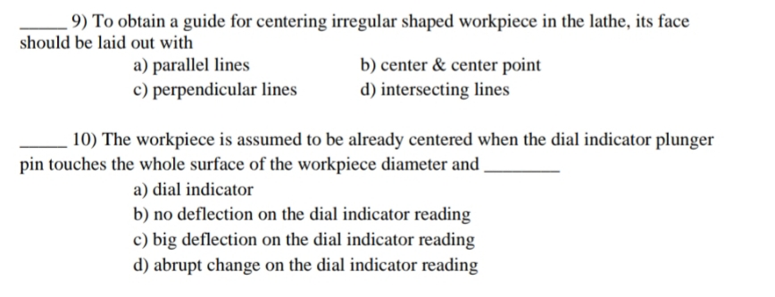 9) To obtain a guide for centering irregular shaped workpiece in the lathe, its face
should be laid out with
a) parallel lines
b) center & center point
d) intersecting lines
c) perpendicular lines
10) The workpiece is assumed to be already centered when the dial indicator plunger
pin touches the whole surface of the workpiece diameter and
a) dial indicator
b) no deflection on the dial indicator reading
c) big deflection on the dial indicator reading
d) abrupt change on the dial indicator reading