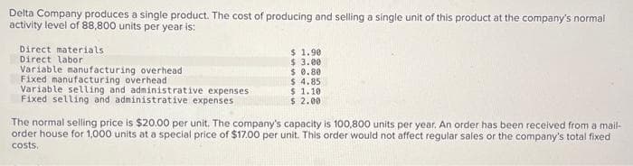 Delta Company produces a single product. The cost of producing and selling a single unit of this product at the company's normal
activity level of 88,800 units per year is:
Direct materials
Direct labor
Variable manufacturing overhead
Fixed manufacturing overhead
Variable selling and administrative
Fixed selling and administrative expenses
expenses
$ 1.90
$ 3.00
$ 0.80
$ 4.85
$ 1.10
$ 2.00
The normal selling price is $20.00 per unit. The company's capacity is 100,800 units per year. An order has been received from a mail-
order house for 1,000 units at a special price of $17.00 per unit. This order would not affect regular sales or the company's total fixed
costs.