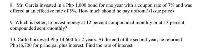 8. Mr. Garcia invested in a Php 1,000 bond for one year with a coupon rate of 7% and was
offered at an effective rate of 5%. How much should he pay upfront? (Issue price)
9. Which is better, to invest money at 12 percent compounded monthly or at 13 percent
compounded semi-monthly?
10. Carlo borrowed Php 14,600 for 2 years. At the end of the second year, he returned
Php16,700 for principal plus interest. Find the rate of interest.