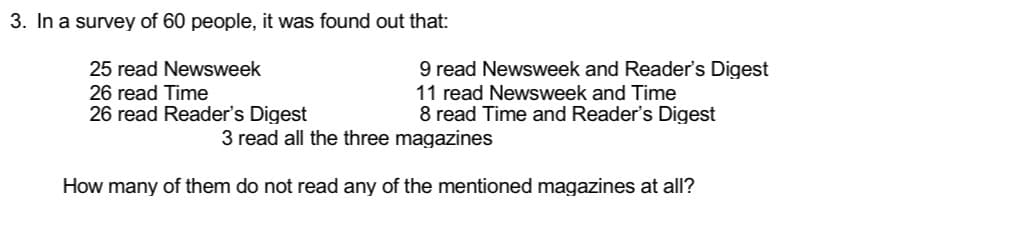 3. In a survey of 60 people, it was found out that:
25 read Newsweek
26 read Time
26 read Reader's Digest
9 read Newsweek and Reader's Digest
11 read Newsweek and Time
8 read Time and Reader's Digest
3 read all the three magazines
How many of them do not read any of the mentioned magazines at all?