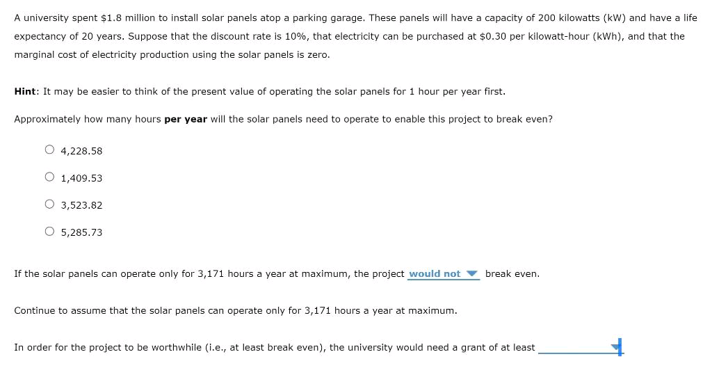 A university spent $1.8 million to install solar panels atop a parking garage. These panels will have a capacity of 200 kilowatts (kW) and have a life
expectancy of 20 years. Suppose that the discount rate is 10%, that electricity can be purchased at $0.30 per kilowatt-hour (kWh), and that the
marginal cost of electricity production using the solar panels is zero.
Hint: It may be easier to think of the present value of operating the solar panels for 1 hour per year first.
Approximately how many hours per year will the solar panels need to operate to enable this project to break even?
O 4,228.58
O 1,409.53
O 3,523.82
O 5,285.73
If the solar panels can operate only for 3,171 hours a year at maximum, the project would not
break even.
Continue to assume that the solar panels can operate only for 3,171 hours a year at maximum.
In order for the project to be worthwhile (i.e., at least break even), the university would need a grant of at least
