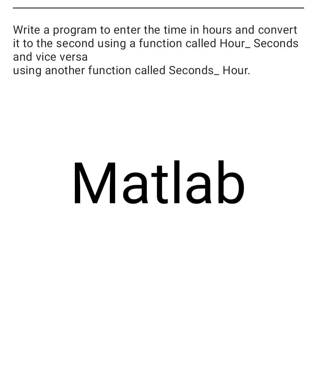 Write a program to enter the time in hours and convert
it to the second using a function called Hour_ Seconds
and vice versa
using another function called Seconds_ Hour.
Matlab
