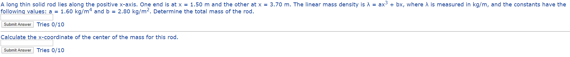 A long thin solid rod lies along the positive x-axis. One end is at x = 1.50 m and the other at x = 3.70 m. The linear mass density is A = ax3 + bx, where A is measured in kg/m, and the constants have the
following values: a = 1.60 kg/m4 and b = 2.80 kg/m². Determine the total mass of the rod.
Submit Answer Tries 0/10
Calculate the x-coordinate of the center of the mass for this rod.
Submit Answer Tries 0/10

