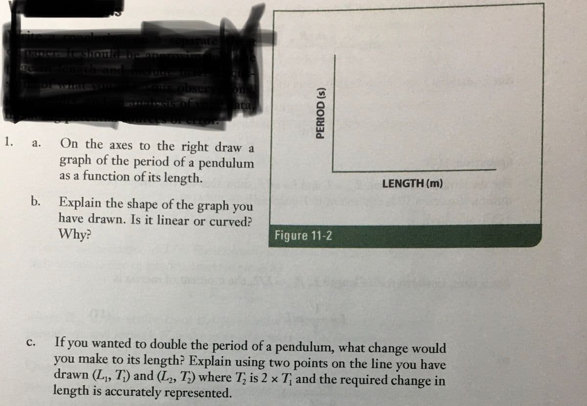 on a separate
paper. It should be approximatel
ge in length and include brick
ons of what you did, your obsery ons.
esults, and an analysis of your data,
of error.
1.
a.
On the axes to the right draw a
graph of the period of a pendulum
as a function of its length.
LENGTH (m)
b. Explain the shape of the graph you
have drawn. Is it linear or curved?
Why?
Figure 11-2
C.
If you wanted to double the period of a pendulum, what change would
you make to its length? Explain using two points on the line you have
drawn (L₁, T) and (L₂, T) where T₂ is 2 x T and the required change in
length is accurately represented.
PERIOD (s)