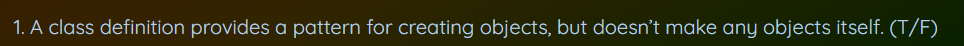 1. A class definition provides a pattern for creating objects, but doesn't make any objects itself. (T/F)
