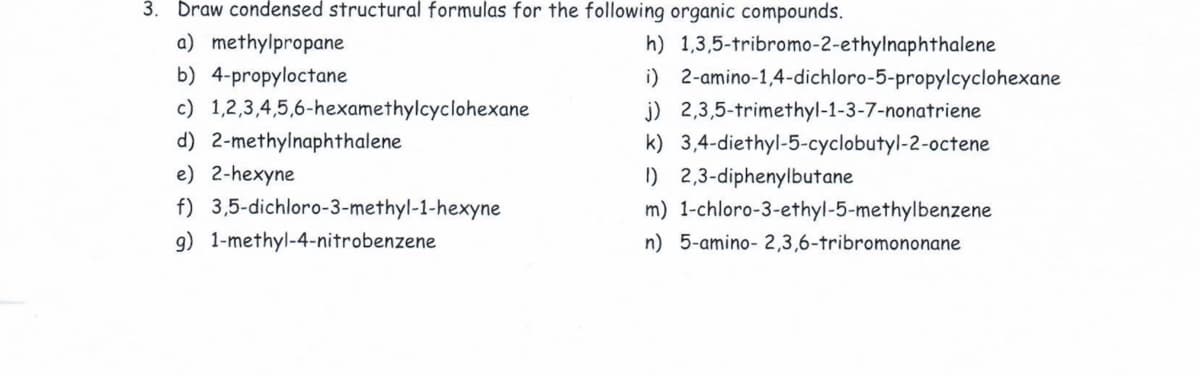 3. Draw condensed structural formulas for the following organic compounds.
a) methylpropane
h) 1,3,5-tribromo-2-ethylnaphthalene
b) 4-propyloctane
i) 2-amino-1,4-dichloro-5-propylcyclohexane
c) 1,2,3,4,5,6-hexamethylcyclohexane
j) 2,3,5-trimethyl-1-3-7-nonatriene
d) 2-methylnaphthalene
k) 3,4-diethyl-5-cyclobutyl-2-octene
e) 2-hexyne
I) 2,3-diphenylbutane
f) 3,5-dichloro-3-methyl-1-hexyne
m) 1-chloro-3-ethyl-5-methylbenzene
9) 1-methyl-4-nitrobenzene
n) 5-amino- 2,3,6-tribromononane
