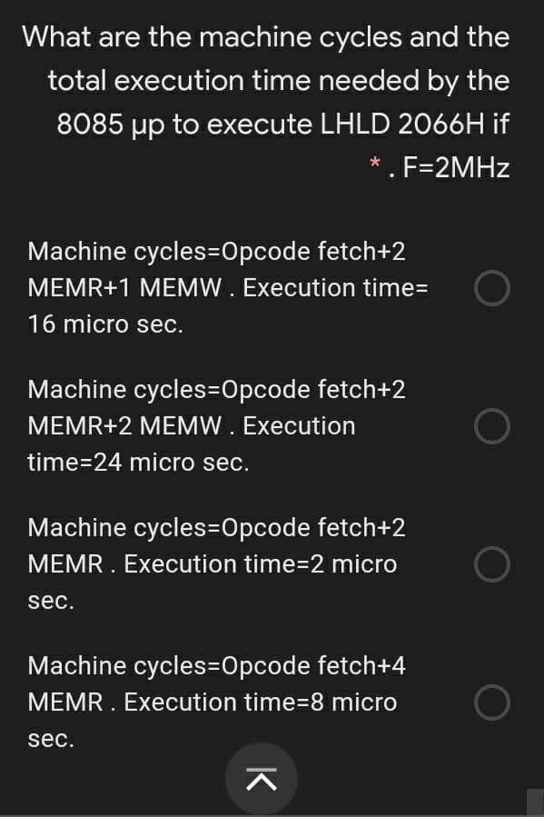 What are the machine cycles and the
total execution time needed by the
8085 µp to execute LHLD 2066H if
*. F=2MHZ
Machine cycles=Opcode fetch+2
MEMR+1 MEMW. Execution time=
16 micro sec.
Machine cycles=Opcode fetch+2
MEMR+2 MEMW. Execution
time=24 micro sec.
Machine cycles=Opcode fetch+2
MEMR. Execution time=2 micro
sec.
Machine cycles=Opcode fetch+4
MEMR . Execution time=8 micro
sec.
K

