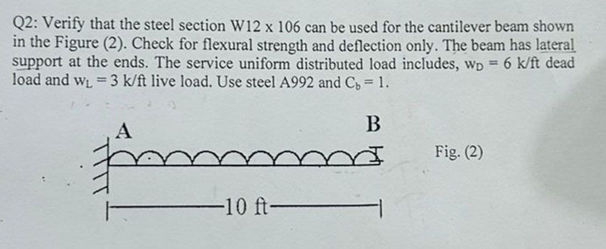 Q2: Verify that the steel section W12 x 106 can be used for the cantilever beam shown
in the Figure (2). Check for flexural strength and deflection only. The beam has lateral
support at the ends. The service uniform distributed load includes, wp = 6 k/ft dead
load and w₁ = 3 k/ft live load. Use steel A992 and C₁ = 1.
A
-10 ft-
B
Fig. (2)