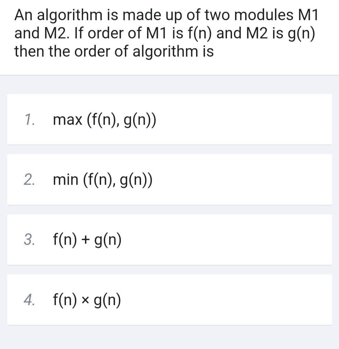 An algorithm is made up of two modules M1
and M2. If order of M1 is f(n) and M2 is g(n)
then the order of algorithm is
1. max (f(n), g(n))
2.
min (f(n), g(n))
3. f(n) + g(n)
4. f(n) x g(n)
X