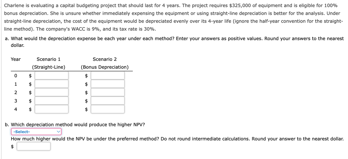 Charlene is evaluating a capital budgeting project that should last for 4 years. The project requires $325,000 of equipment and is eligible for 100%
bonus depreciation. She is unsure whether immediately expensing the equipment or using straight-line depreciation is better for the analysis. Under
straight-line depreciation, the cost of the equipment would be depreciated evenly over its 4-year life (ignore the half-year convention for the straight-
line method). The company's WACC is 9%, and its tax rate is 30%.
a. What would the depreciation expense be each year under each method? Enter your answers as positive values. Round your answers to the nearest
dollar.
b. Which depreciation method would produce the higher NPV?
-Select-
How much higher would the NPV be under the preferred method? Do not round intermediate calculations. Round your answer to the nearest dollar.
Year
Scenario 1
(Straight-Line)
Scenario 2
(Bonus Depreciation)
+A
+A
+A
+A
+A
0
1
2
3
4