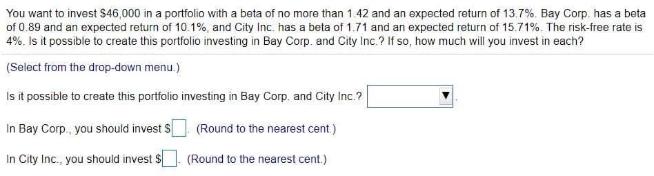 You want to invest $46,000 in a portfolio with a beta of no more than 1.42 and an expected return of 13.7%. Bay Corp. has a beta
of 0.89 and an expected return of 10.1%, and City Inc. has a beta of 1.71 and an expected return of 15.71%. The risk-free rate is
4%. Is it possible to create this portfolio investing in Bay Corp. and City Inc.? If so, how much will you invest in each?
(Select from the drop-down menu.)
Is it possible to create this portfolio investing in Bay Corp. and City Inc.?
In Bay Corp., you should invest S
(Round to the nearest cent.)
In City Inc., you should invest $
(Round to the nearest cent.)
