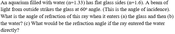 An aquarium fillled with water (n=1.33) has flat glass sides (n=1.6). A beam of
light from outside strikes the glass at 60° angle. (This is the angle of incidence).
What is the angle of refraction of this ray when it enters (a) the glass and then (b)
the water? (c) What would be the refraction angle if the ray entered the water
directly?
