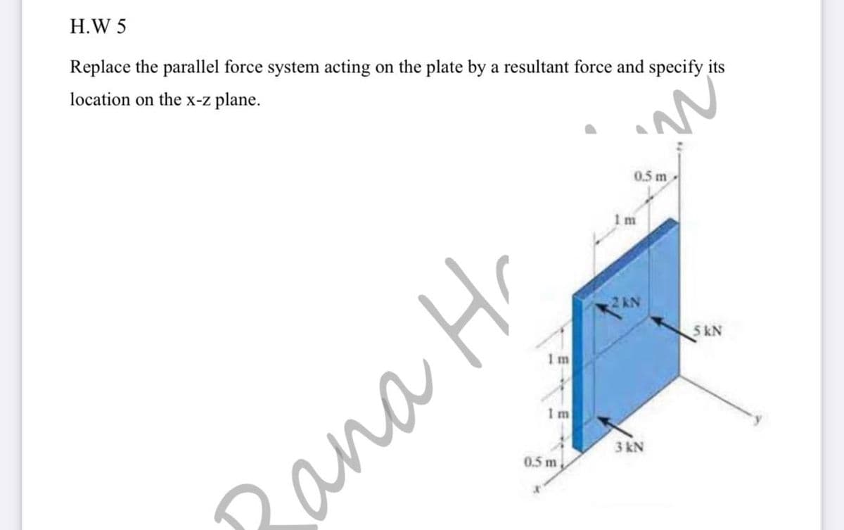 H.W 5
Replace the parallel force system acting on the plate by a resultant force and specify its
location on the x-z plane.
0.5 m
1 m
2 kN
5 kN
1 m
3 kN
0.5 m,
Rana Hr
