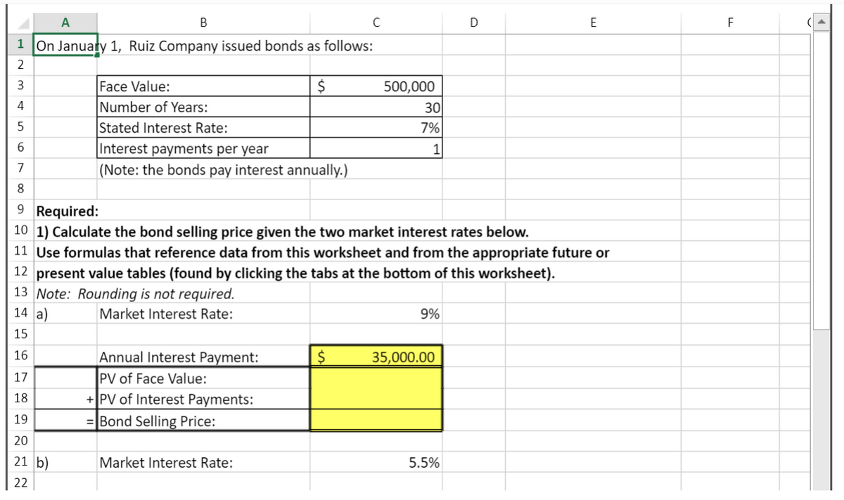 A
B
1 On January 1, Ruiz Company issued bonds as follows:
2
3
4
5
Face Value:
Number of Years:
Stated Interest Rate:
Interest payments per year
(Note: the bonds pay interest annually.)
17
18
19
20
21 b)
22
Annual Interest Payment:
PV of Face Value:
+ PV of Interest Payments:
= Bond Selling Price:
$
Market Interest Rate:
с
$
500,000
6
7
8
9 Required:
10 1) Calculate the bond selling price given the two market interest rates below.
11 Use formulas that reference data from this worksheet and from the appropriate future or
12 present value tables (found by clicking the tabs at the bottom of this worksheet).
13 Note: Rounding is not required.
14 a)
Market Interest Rate:
15
16
30
7%
1
9%
35,000.00
D
5.5%
E
F