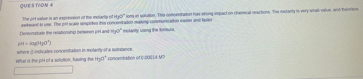 QUES TION 4
The pH value is an expression of the molarity of H30 ions in solution. This concentration has strong impact on chemical reactions. The molarity is very small value, and therefore
awkward to use. The pH scale simplifies this concentration making communication easier and faster.
Demonstrate the relationship between pH and H30 molarity, using the formula,
pH = -log(H30)
where ) indicates concentration in molarity of a substance.
What is the pH of a solution, having the H30* concentration of 0.00014 M?
