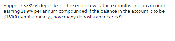 Suppose $289 is deposited at the end of every three months into an account
earning 11.9% per annum compounded If the balance in the account is to be
$16100 semi-annually, how many deposits are needed?