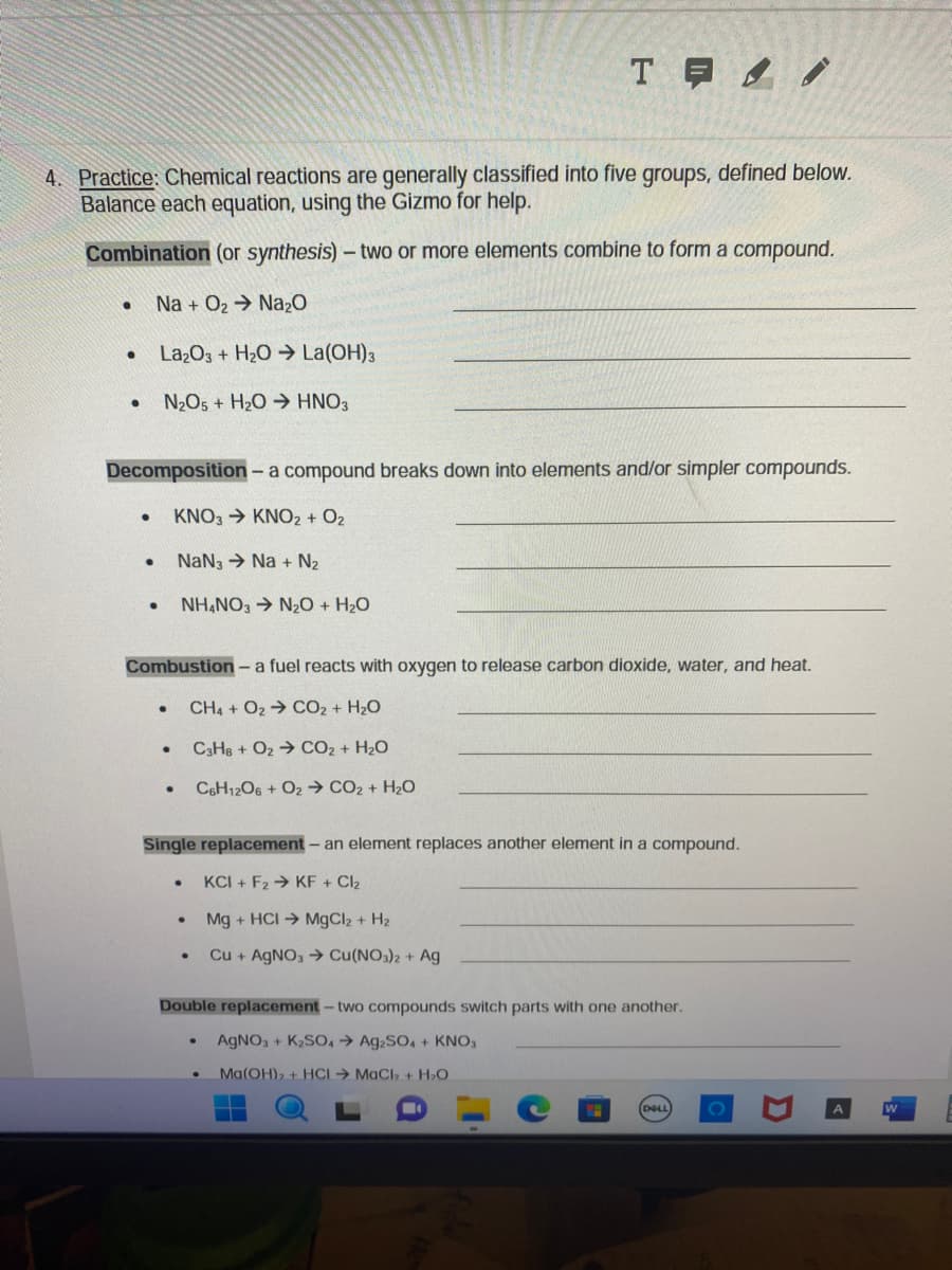 4. Practice: Chemical reactions are generally classified into five groups, defined below.
Balance each equation, using the Gizmo for help.
Combination (or synthesis) - two or more elements combine to form a compound.
Na + O₂ → Na₂O
La₂O3 + H₂O → La(OH)3
N₂O5 + H₂O HNO3
●
●
●
Decomposition - a compound breaks down into elements and/or simpler compounds.
KNO3 → KNO2 + O₂
NaN3 Na+ N₂
NH4NO3 → N₂O + H₂O
●
●
Combustion - a fuel reacts with oxygen to release carbon dioxide, water, and heat.
CH4 + O2
CO2 + H₂O
C3H8+ O₂
CO₂ + H₂O
C6H12O6 + O2 → CO₂ + H₂O
●
TE/
●
Single replacement - an element replaces another element in a compound.
KCI+ F2 KF + Cl₂
Mg + HCI→ MgCl₂ + H₂
Cu + AgNO3 → Cu(NO3)2 + Ag
.
●
Double replacement - two compounds switch parts with one another.
AgNO3 + K₂SO4 → Ag2SO4 + KNO3
Ma(OH)₂ + HCI → MaCl₂ + H₂O
DELL