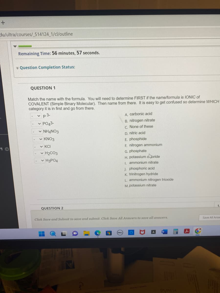 +
du/ultra/courses/_514124_1/cl/outline
1 →
Remaining Time: 56 minutes, 57 seconds.
Question Completion Status:
QUESTION 1
Match the name with the formula. You will need to determine FIRST if the name/formula is IONIC of
COVALENT (Simple Binary Molecular). Then name from there. It is easy to get confused so determine WHICH
category it is in first and go from there.
✓p 3-
✓ PO43-
✓ NH4NO3
✓ KNO3
✓KCI
✓ H₂CO3
- H3PO4
QUESTION 2
A. carbonic acid
B. nitrogen nitrate
C. None of these
D. nitric acid
E. phosphide
F. nitrogen ammonium
G. phosphate
H. potassium coride
1. ammonium nitrate
J. phosphoric acid
K. trinitrogen hydride
▬▬
L. ammonium nitrogen trioxide
M. potassium nitrate
Click Save and Submit to save and submit. Click Save All Answers to save all answers.
1.
Save All Answv