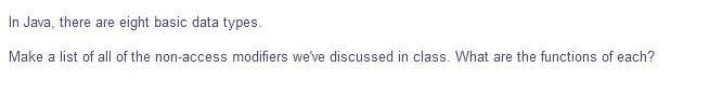 In Java, there are eight basic data types.
Make a list of all of the non-access modifiers we've discussed in class. What are the functions of each?
