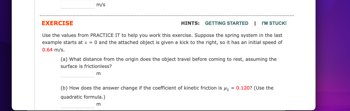 m/s
EXERCISE
HINTS: GETTING STARTED I I'M STUCK!
Use the values from PRACTICE IT to help you work this exercise. Suppose the spring system in the last
example starts at x = 0 and the attached object is given a kick to the right, so has an initial speed of
0.64 m/s.
(a) What distance from the origin does the object travel before coming to rest, assuming the
surface is frictionless?
m
(b) How does the answer change if the coefficient of kinetic friction is M
quadratic formula.)
m
=
0.120? (Use the