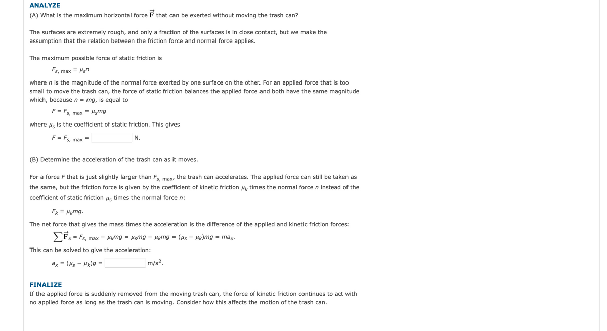 ANALYZE
(A) What is the maximum horizontal force F that can be exerted without moving the trash can?
The surfaces are extremely rough, and only a fraction of the surfaces is in close contact, but we make the
assumption that the relation between the friction force and normal force applies.
The maximum possible force of static friction is
= μsn
Fs, max
where n is the magnitude of the normal force exerted by one surface on the other. For an applied force that is too
small to move the trash can, the force of static friction balances the applied force and both have the same magnitude
which, because n = mg, is equal to
F = Fs, max = μçmg
where
Ms
is the coefficient of static friction. This gives
F = Fs, max
=
(B) Determine the acceleration of the trash can as it moves.
N.
For a force F that is just slightly larger than Fs, max, the trash can accelerates. The applied force can still be taken as
the same, but the friction force is given by the coefficient of kinetic friction μk times the normal force n instead of the
coefficient of static friction μ times the normal force n:
FK = μkmg.
The net force that gives the mass times the acceleration is the difference of the applied and kinetic friction forces:
μkmg = μsmg - μkmg = (μs - μk)mg
= max.
ΣΕ
= Fs, max
X
This can be solved to give the acceleration:
ax
(Ms - Mk)g=
=
m/s².
FINALIZE
If the applied force is suddenly removed from the moving trash can, the force of kinetic friction continues to act with
no applied force as long as the trash can is moving. Consider how this affects the motion of the trash can.