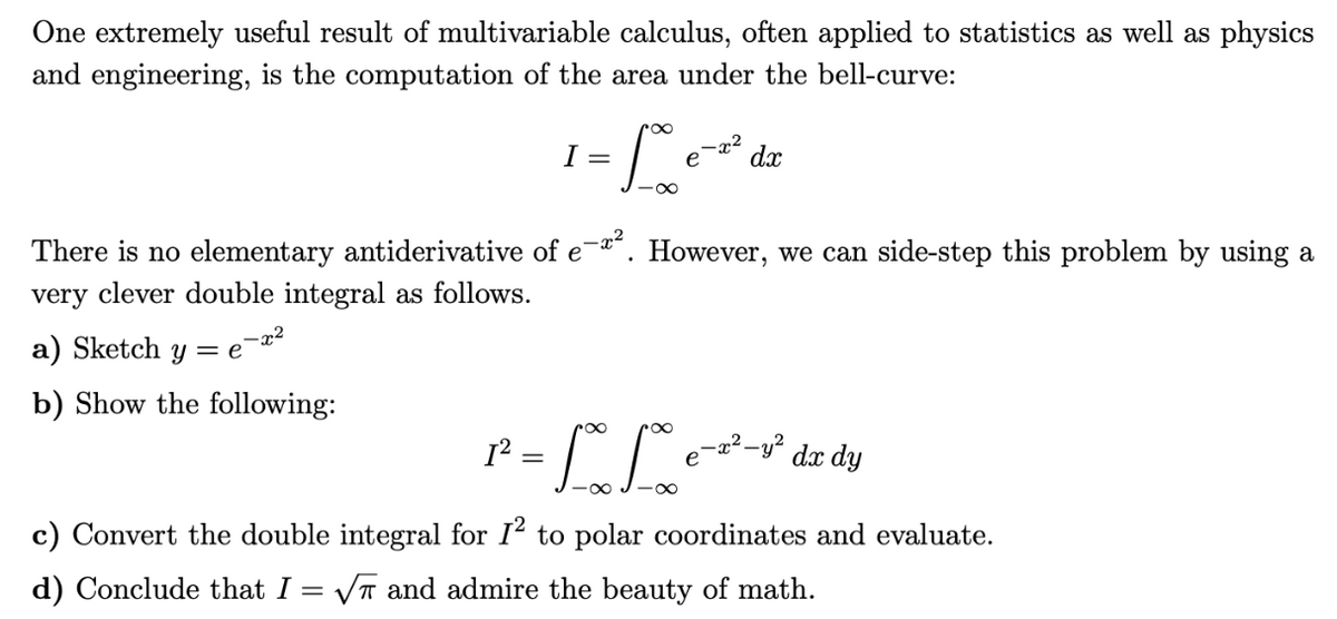 One extremely useful result of multivariable calculus, often applied to statistics as well as physics
and engineering, is the computation of the area under the bell-curve:
-x²
=1000
a) Sketch y = e
b) Show the following:
I =
-x²
е
There is no elementary antiderivative of e-x². However, we can side-step this problem by using a
very clever double integral as follows.
dx
= = " "
pr
e-x²-y² dx dy
c) Convert the double integral for 1² to polar coordinates and evaluate.
d) Conclude that I = √ and admire the beauty of math.