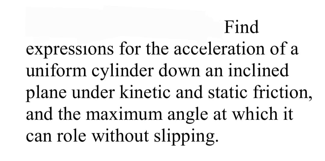 Find
expressions for the acceleration of a
uniform cylinder down an inclined
plane under kinetic and static friction,
and the maximum angle at which it
can role without slipping.