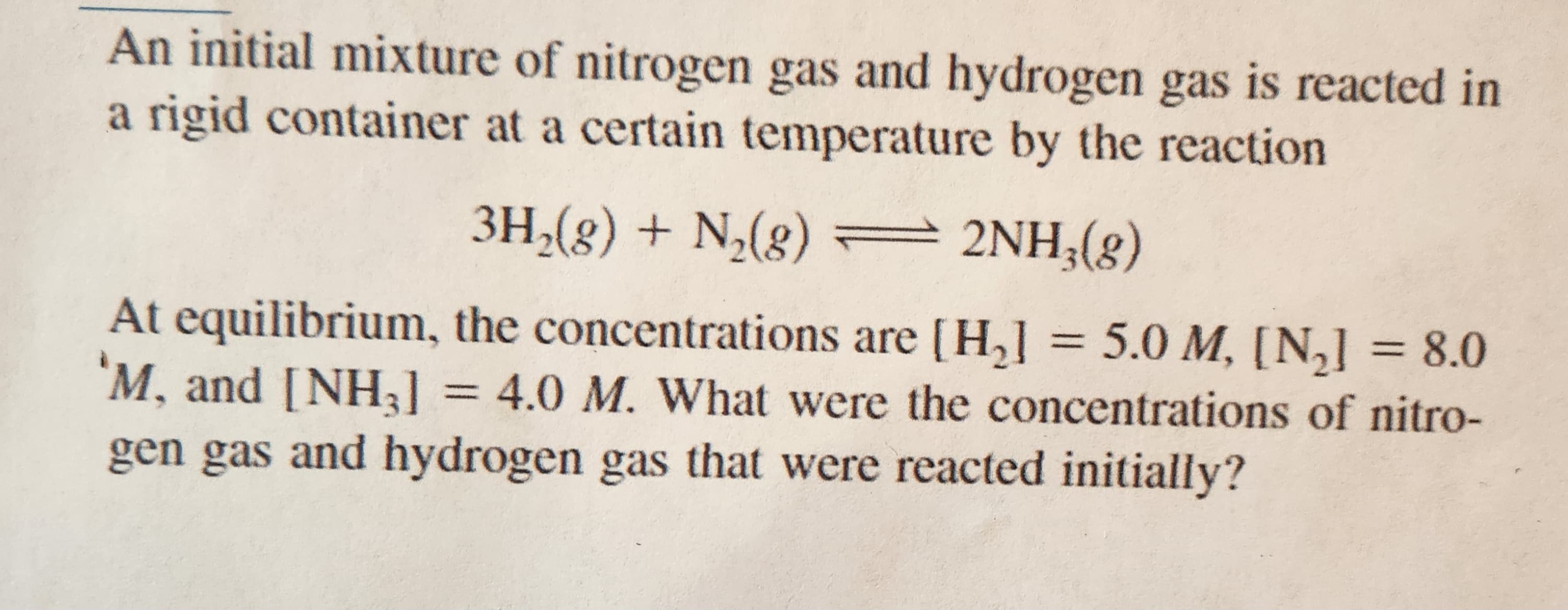 An initial mixture of nitrogen gas and hydrogen gas is reacted in
a rigid container at a certain temperature by the reaction
3H₂(g) + N₂(g) — 2NH₂(g)
=
At equilibrium, the concentrations are [H₂] = 5.0 M, [N₂] = 8.0
'M, and [NH3] = 4.0 M. What were the concentrations of nitro-
gen gas and hydrogen gas that were reacted initially?