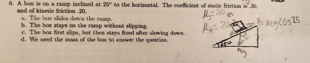 6. A box is on a ramp inclined at 25° to the horizontal. The coefficient of static friction is .30,
and of kinetic friction .20.
1²=30
pe
Me=20m
a. The box slides down the ramp.
b. The box stays on the ramp without slipping.
c. The box first slips, but then stays fixed after slowing down.
d. We need the mass of the box to answer the question.
3250
www
th
mg
OL
M = mg COSTS