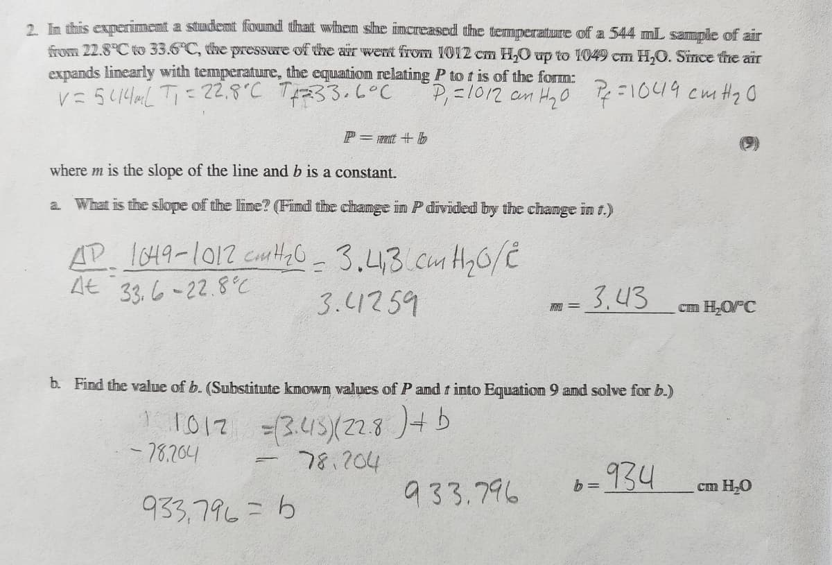 2. In this experiment a student found that when she increased the temperature of a 544 mL sample of air
from 22.8°C to 33.6°C, the pressure of the air went from 1012 cm H₂O up to 1049 cm H₂O. Since the air
expands linearly with temperature, the equation relating P to t is of the form:
V=5414mL T₁ = 22.8°C 7+2=33.6°C
P₁ =1012 an H₂0 Pf=1049 cm H ₂0
P=mmit b
where m is the slope of the line and b is a constant.
a. What is the slope of the line? (Find the change in P divided by the change in t.)
AD 1049-1012 cm H ₂0 = 3.41,3 cm H ₂0/2
At 33.6-22.8
3.41259
b. Find the value of b. (Substitute known values of P and t into Equation 9 and solve for b.)
1012
= (3.415)(228) + b
78.204
-78.204
=
933,796=6
7 = 3.43
933.796
-934
b=
cm H₂O/°C
cm H₂O