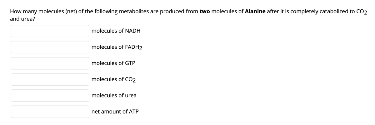 How many molecules (net) of the following metabolites are produced from two molecules of Alanine after it is completely catabolized to CO2
and urea?
molecules of NADH
molecules of FADH2
molecules of GTP
molecules of CO2
molecules of urea
net amount of ATP
