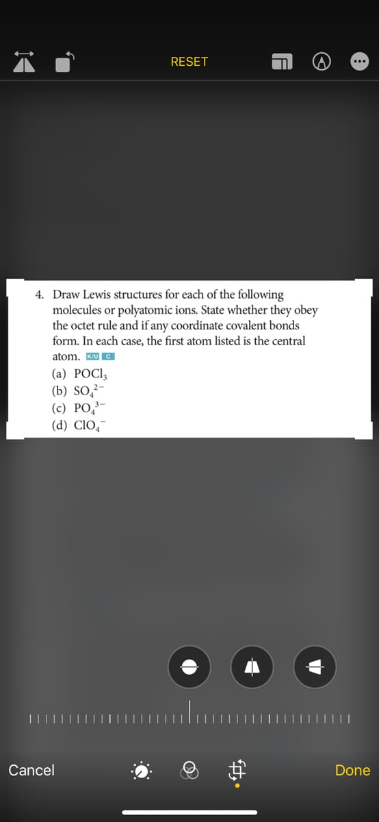 14
Cancel
RESET
4. Draw Lewis structures for each of the
following
molecules or polyatomic ions. State whether they obey
the octet rule and if any coordinate covalent bonds
form. In each case, the first atom listed is the central
atom. K/UC
(a) POCI,
(b) SO2-
(c) PO 3-
(d) CIO
A
fty.
©
Done
