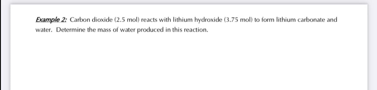 Example 2: Carbon dioxide (2.5 mol) reacts with lithium hydroxide (3.75 mol) to form lithium carbonate and
water. Determine the mass of water produced in this reaction.
