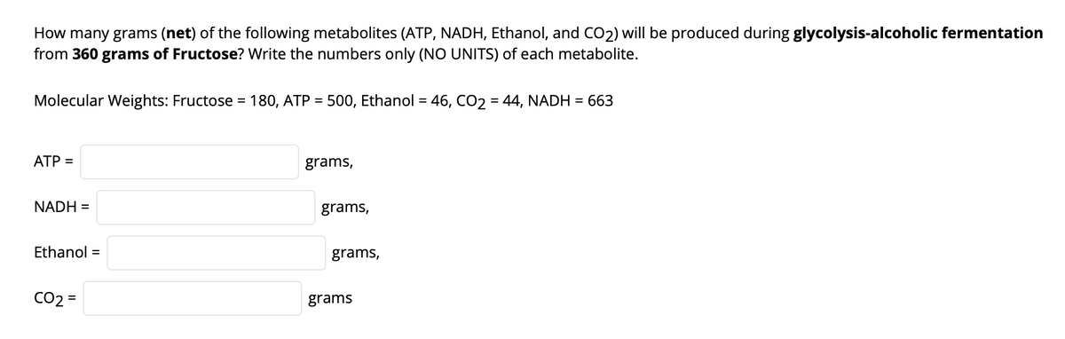 How many grams (net) of the following metabolites (ATP, NADH, Ethanol, and CO2) will be produced during glycolysis-alcoholic fermentation
from 360 grams of Fructose? Write the numbers only (NO UNITS) of each metabolite.
Molecular Weights: Fructose = 180, ATP = 500, Ethanol = 46, CO2 = 44, NADH = 663
%3D
ATP =
grams,
NADH =
grams,
Ethanol =
grams,
CO2 =
grams
