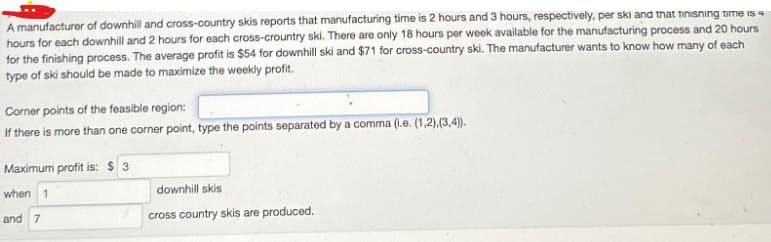 A manufacturer of downhill and cross-country skis reports that manufacturing time is 2 hours and 3 hours, respectively, per ski and that finishing time is 4
hours for each downhill and 2 hours for each cross-crountry ski. There are only 18 hours per week available for the manufacturing process and 20 hours
for the finishing process. The average profit is $54 for downhill ski and $71 for cross-country ski. The manufacturer wants to know how many of each
type of ski should be made to maximize the weekly profit.
Corner points of the feasible region:
If there is more than one corner point, type the points separated by a comma (i.e. (1,2),(3,4)).
Maximum profit is: $ 3
when 1
and 7
downhill skis
cross country skis are produced.