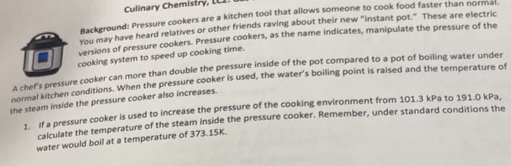 Culinary Chemistry
Background: Pressure cookers are a kitchen tool that allows someone to cook food faster than normal.
You may have heard relatives or other friends raving about their new "instant pot." These are electric
versions of pressure cookers. Pressure cookers, as the name indicates, manipulate the pressure of the
cooking system to speed up cooking time.
A chef's pressure cooker can more than double the pressure inside of the pot compared to a pot of boiling water under
normal kitchen conditions. When the pressure cooker is used, the water's boiling point is raised and the temperature of
the steam inside the pressure cooker also increases.
1. If a pressure cooker is used to increase the pressure of the cooking environment from 101.3 kPa to 191.0 kPa,
calculate the temperature of the steam inside the pressure cooker. Remember, under standard conditions the
water would boil at a temperature of 373.15K.