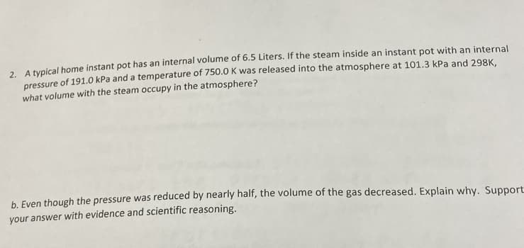 2. A typical home instant pot has an internal volume of 6.5 Liters. If the steam inside an instant pot with an internal
pressure of 191.0 kPa and a temperature of 750.0 K was released into the atmosphere at 101.3 kPa and 298K,
what volume with the steam occupy in the atmosphere?
b. Even though the pressure was reduced by nearly half, the volume of the gas decreased. Explain why. Support
your answer with evidence and scientific reasoning.