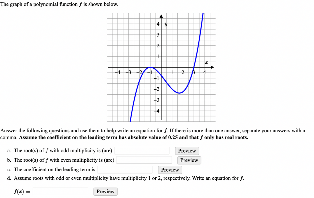 The graph of a polynomial function f is shown below.
4 y
3
2
H
↓
x
-4-3 -2-1
2 B 4
-1
-2
-3
-4
L
Answer the following questions and use them to help write an equation for ƒ. If there is more than one answer, separate your answers with a
comma. Assume the coefficient on the leading term has absolute value of 0.25 and that ƒ only has real roots.
a. The root(s) of f with odd multiplicity is (are)
b. The root(s) of f with even multiplicity is (are)
c. The coefficient on the leading term is
Preview
d. Assume roots with odd or even multiplicity have multiplicity 1 or 2, respectively. Write an equation for f.
f(x) =
Preview
Preview
Preview