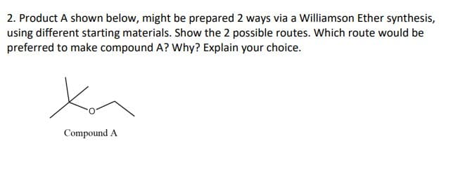 2. Product A shown below, might be prepared 2 ways via a Williamson Ether synthesis,
using different starting materials. Show the 2 possible routes. Which route would be
preferred to make compound A? Why? Explain your choice.
Compound A